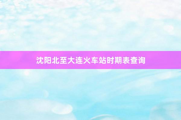 沈阳北至大连火车站时期表查询